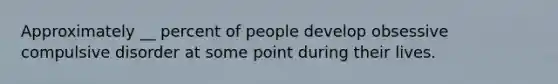 Approximately __ percent of people develop obsessive compulsive disorder at some point during their lives.