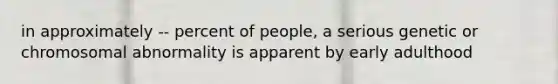 in approximately -- percent of people, a serious genetic or chromosomal abnormality is apparent by early adulthood