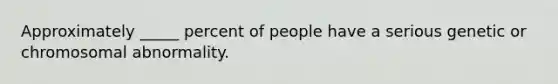 Approximately _____ percent of people have a serious genetic or chromosomal abnormality.