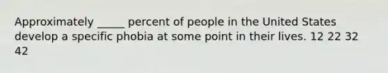 Approximately _____ percent of people in the United States develop a specific phobia at some point in their lives. 12 22 32 42