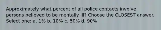 Approximately what percent of all police contacts involve persons believed to be mentally ill? Choose the CLOSEST answer. Select one: a. 1% b. 10% c. 50% d. 90%