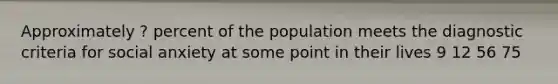 Approximately ? percent of the population meets the diagnostic criteria for social anxiety at some point in their lives 9 12 56 75