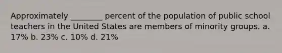 Approximately ________ percent of the population of public school teachers in the United States are members of minority groups. a. 17% b. 23% c. 10% d. 21%