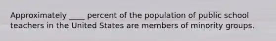 Approximately ____ percent of the population of public school teachers in the United States are members of minority groups.