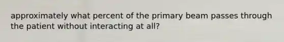 approximately what percent of the primary beam passes through the patient without interacting at all?