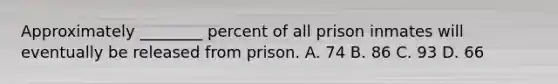 Approximately ________ percent of all prison inmates will eventually be released from prison. A. 74 B. 86 C. 93 D. 66