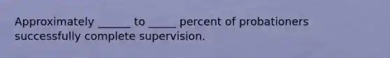 Approximately ______ to _____ percent of probationers successfully complete supervision.