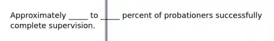 Approximately _____ to _____ percent of probationers successfully complete supervision.