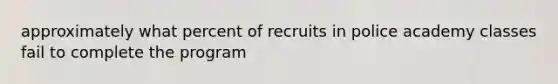 approximately what percent of recruits in police academy classes fail to complete the program