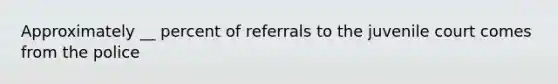 Approximately __ percent of referrals to the juvenile court comes from the police