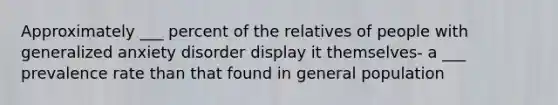 Approximately ___ percent of the relatives of people with generalized anxiety disorder display it themselves- a ___ prevalence rate than that found in general population