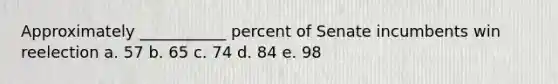 Approximately ___________ percent of Senate incumbents win reelection a. 57 b. 65 c. 74 d. 84 e. 98