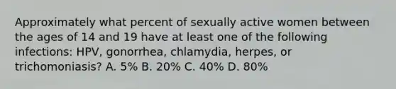 Approximately what percent of sexually active women between the ages of 14 and 19 have at least one of the following infections: HPV, gonorrhea, chlamydia, herpes, or trichomoniasis? A. 5% B. 20% C. 40% D. 80%