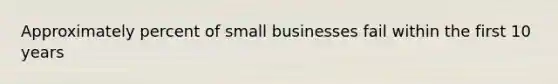 Approximately percent of small businesses fail within the first 10 years