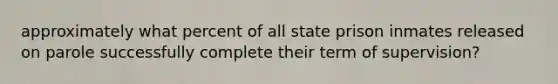 approximately what percent of all state prison inmates released on parole successfully complete their term of supervision?