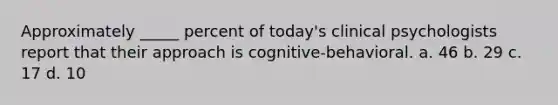 Approximately _____ percent of today's clinical psychologists report that their approach is cognitive-behavioral. a. 46 b. 29 c. 17 d. 10