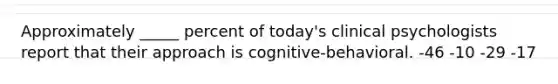 Approximately _____ percent of today's clinical psychologists report that their approach is cognitive-behavioral. -46 -10 -29 -17