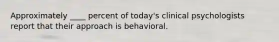 Approximately ____ percent of today's clinical psychologists report that their approach is behavioral.