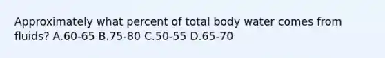 Approximately what percent of total body water comes from fluids? A.60-65 B.75-80 C.50-55 D.65-70