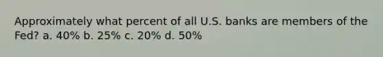 ​Approximately what percent of all U.S. banks are members of the Fed? a. 40% b. 25% c. 20% d. 50%