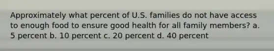 Approximately what percent of U.S. families do not have access to enough food to ensure good health for all family members? a. 5 percent b. 10 percent c. 20 percent d. 40 percent