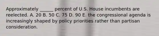 Approximately ______ percent of U.S. House incumbents are reelected. A. 20 B. 50 C. 75 D. 90 E. the congressional agenda is increasingly shaped by policy priorities rather than partisan consideration.