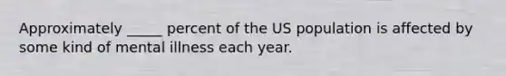 Approximately _____ percent of the US population is affected by some kind of mental illness each year.