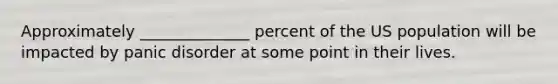 Approximately ______________ percent of the US population will be impacted by panic disorder at some point in their lives.