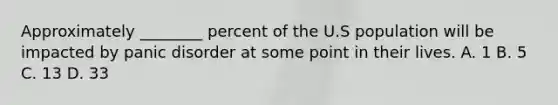 Approximately ________ percent of the U.S population will be impacted by panic disorder at some point in their lives. A. 1 B. 5 C. 13 D. 33