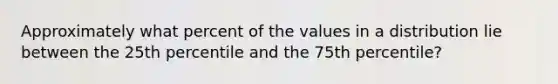 Approximately what percent of the values in a distribution lie between the 25th percentile and the 75th percentile?