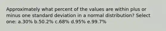 Approximately what percent of the values are within plus or minus one standard deviation in a normal distribution? Select one: a.30% b.50.2% c.68% d.95% e.99.7%