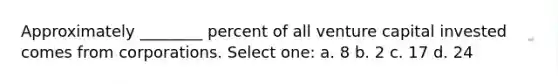 Approximately ________ percent of all venture capital invested comes from corporations. Select one: a. 8 b. 2 c. 17 d. 24