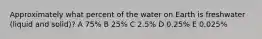 Approximately what percent of the water on Earth is freshwater (liquid and solid)? A 75% B 25% C 2.5% D 0.25% E 0.025%