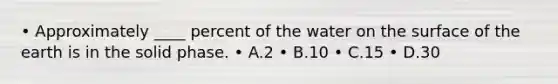 • Approximately ____ percent of the water on the surface of the earth is in the solid phase. • A.2 • B.10 • C.15 • D.30