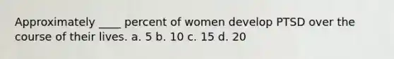 Approximately ____ percent of women develop PTSD over the course of their lives. a. 5 b. 10 c. 15 d. 20