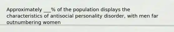 Approximately ___% of the population displays the characteristics of antisocial personality disorder, with men far outnumbering women