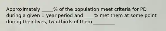 Approximately _____% of the population meet criteria for PD during a given 1-year period and ____% met them at some point during their lives, two-thirds of them _________