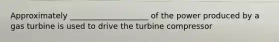 Approximately ____________________ of the power produced by a gas turbine is used to drive the turbine compressor