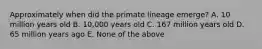 Approximately when did the primate lineage emerge? A. 10 million years old B. 10,000 years old C. 167 million years old D. 65 million years ago E. None of the above