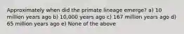 Approximately when did the primate lineage emerge? a) 10 million years ago b) 10,000 years ago c) 167 million years ago d) 65 million years ago e) None of the above