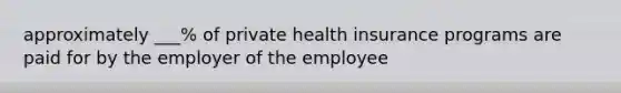 approximately ___% of private health insurance programs are paid for by the employer of the employee