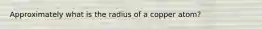 Approximately what is the radius of a copper atom?