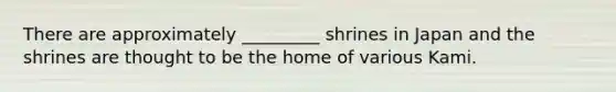 There are approximately _________ shrines in Japan and the shrines are thought to be the home of various Kami.