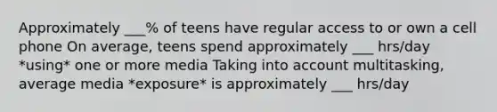 Approximately ___% of teens have regular access to or own a cell phone On average, teens spend approximately ___ hrs/day *using* one or more media Taking into account multitasking, average media *exposure* is approximately ___ hrs/day