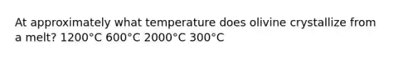 At approximately what temperature does olivine crystallize from a melt? 1200°C 600°C 2000°C 300°C