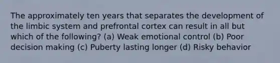 The approximately ten years that separates the development of the limbic system and prefrontal cortex can result in all but which of the following? (a) Weak emotional control (b) Poor decision making (c) Puberty lasting longer (d) Risky behavior