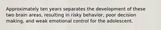 Approximately ten years separates the development of these two brain areas, resulting in risky behavior, poor decision making, and weak emotional control for the adolescent.