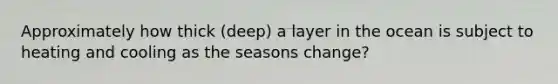 Approximately how thick (deep) a layer in the ocean is subject to heating and cooling as the seasons change?