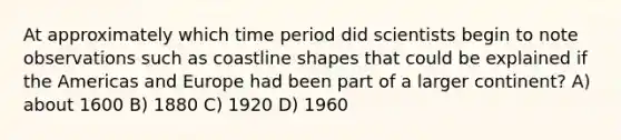 At approximately which time period did scientists begin to note observations such as coastline shapes that could be explained if the Americas and Europe had been part of a larger continent? A) about 1600 B) 1880 C) 1920 D) 1960