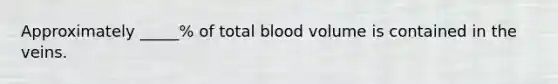 Approximately _____% of total blood volume is contained in the veins.